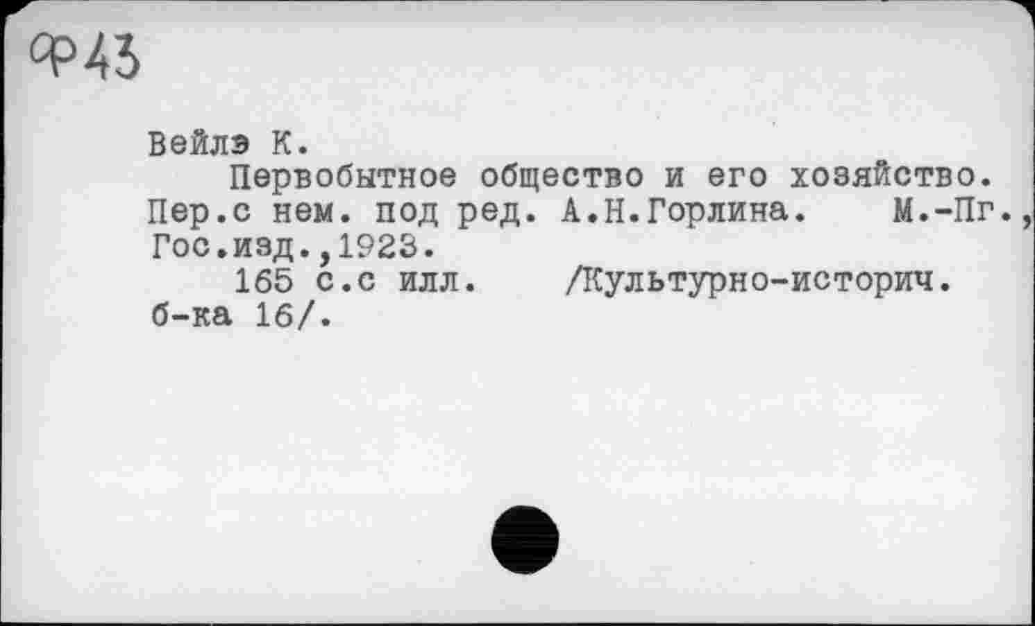 ﻿ФАЗ
Вейлэ К.
Первобытное общество и его хозяйство. Пер.с нем. под ред. А.Н.Горлина. М.-Пг. Гос.изд.,1923.
165 с.с илл. ЛСультурно-историч. б-ка 16/.